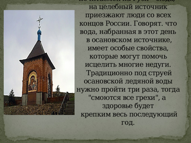 Ежегодно 21 июля, в праздник иконы Казанской Божией Матери – наиболее почитаемой на Руси – сюда,  на целебный источник приезжают люди со всех концов России. Говорят. что вода, набранная в этот день  в осановском источнике, имеет особые свойства, которые могут помочь исцелить многие недуги.  Традиционно под струей осановской ледяной воды нужно пройти три раза, тогда 