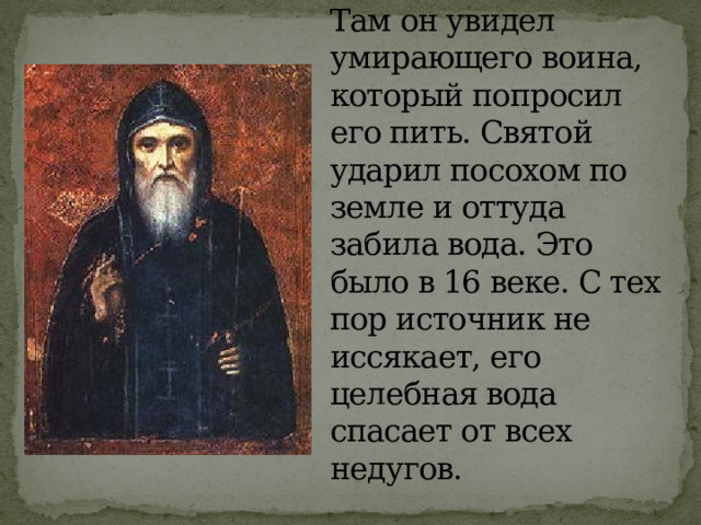 По преданию, преподобный Макарий отправился в лес для молитвы. Там он увидел умирающего воина, который попросил его пить. Святой ударил посохом по земле и оттуда забила вода. Это было в 16 веке. С тех пор источник не иссякает, его целебная вода спасает от всех недугов. 