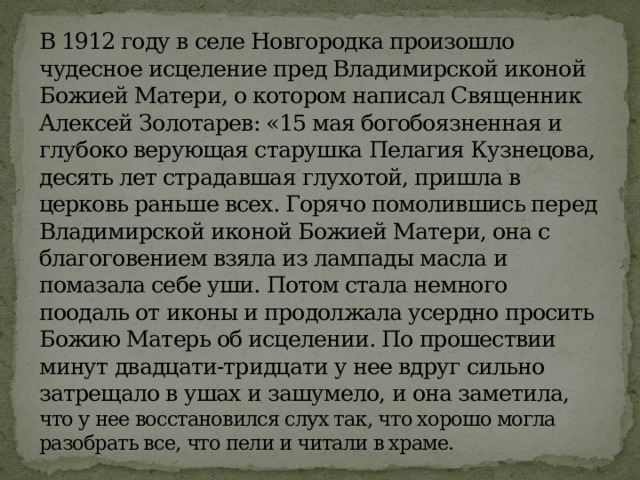 В 1912 году в селе Новгородка произошло чудесное исцеление пред Владимирской иконой Божией Матери, о котором написал Священник Алексей Золотарев: «15 мая богобоязненная и глубоко верующая старушка Пелагия Кузнецова, десять лет страдавшая глухотой, пришла в церковь раньше всех. Горячо помолившись перед Владимирской иконой Божией Матери, она с благоговением взяла из лампады масла и помазала себе уши. Потом стала немного поодаль от иконы и продолжала усердно просить Божию Матерь об исцелении. По прошествии минут двадцати-тридцати у нее вдруг сильно затрещало в ушах и зашумело, и она заметила, что у нее восстановился слух так, что хорошо могла разобрать все, что пели и читали в храме. 