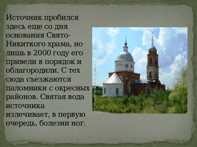 Источник пробился здесь еще со дня основания Свято-Никиткого храма, но лишь в 2000 году его привели в порядок и облагородили. С тех сюда съезжаются паломники с окресных районов. Святая вода источника излечивает, в первую очередь, болезни ног.   