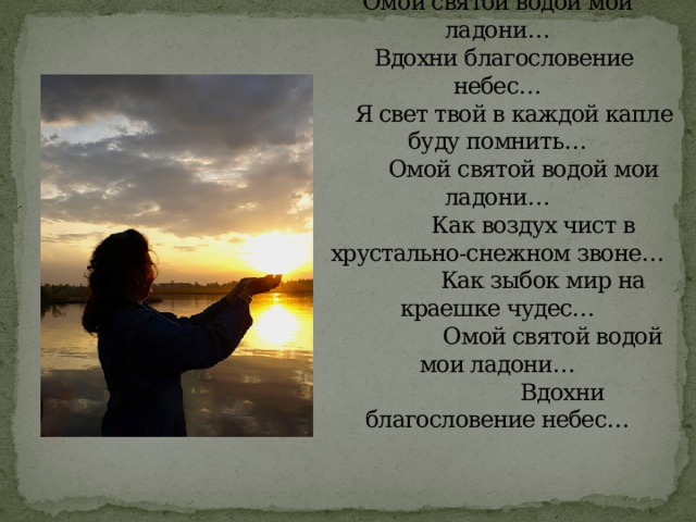 Омой святой водой мои ладони…    Вдохни благословение небес…       Я свет твой в каждой капле буду помнить…          Омой святой водой мои ладони…             Как воздух чист в хрустально-снежном звоне…                Как зыбок мир на краешке чудес…                   Омой святой водой мои ладони…                      Вдохни благословение небес…    