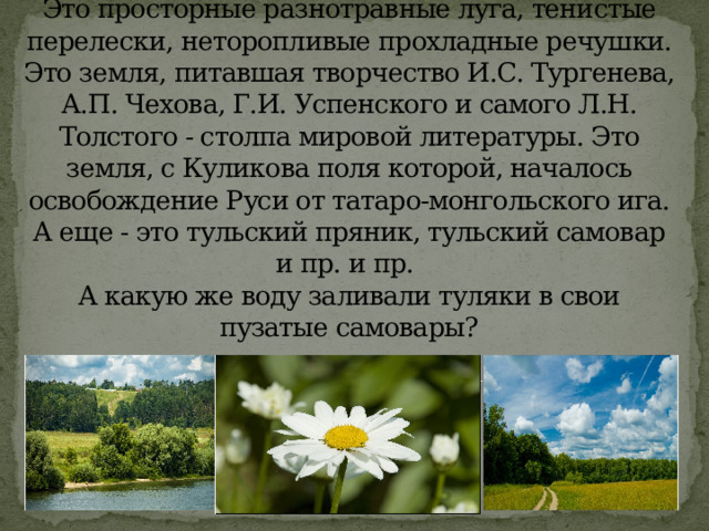  Что такое тульская земля?   Это просторные разнотравные луга, тенистые перелески, неторопливые прохладные речушки. Это земля, питавшая творчество И.С. Тургенева, А.П. Чехова, Г.И. Успенского и самого Л.Н. Толстого - столпа мировой литературы. Это земля, с Куликова поля которой, началось освобождение Руси от татаро-монгольского ига. А еще - это тульский пряник, тульский самовар и пр. и пр.   А какую же воду заливали туляки в свои пузатые самовары?   