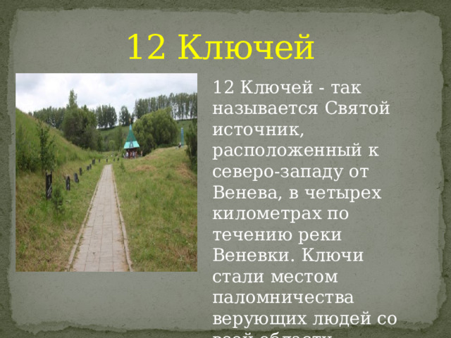 12 Ключей 12 Ключей - так называется Святой источник, расположенный к северо-западу от Венева, в четырех километрах по течению реки Веневки. Ключи стали местом паломничества верующих людей со всей области   