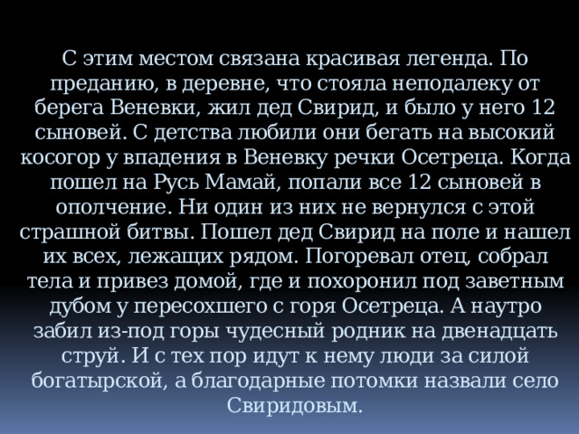  С этим местом связана красивая легенда. По преданию, в деревне, что стояла неподалеку от берега Веневки, жил дед Свирид, и было у него 12 сыновей. С детства любили они бегать на высокий косогор у впадения в Веневку речки Осетреца. Когда пошел на Русь Мамай, попали все 12 сыновей в ополчение. Ни один из них не вернулся с этой страшной битвы. Пошел дед Свирид на поле и нашел их всех, лежащих рядом. Погоревал отец, собрал тела и привез домой, где и похоронил под заветным дубом у пересохшего с горя Осетреца. А наутро забил из-под горы чудесный родник на двенадцать струй. И с тех пор идут к нему люди за силой богатырской, а благодарные потомки назвали село Свиридовым. 