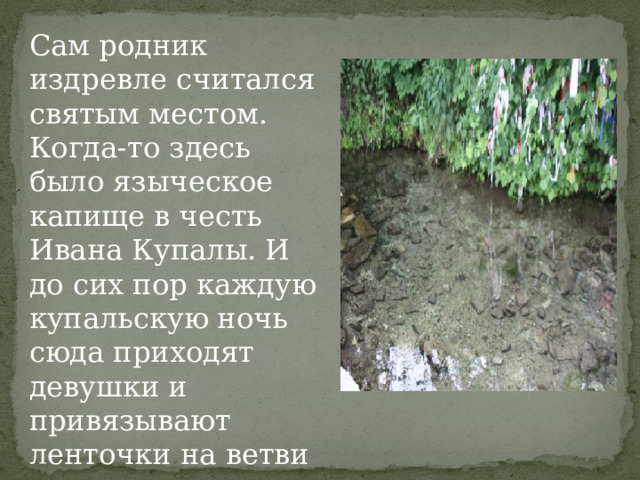 Сам родник издревле считался святым местом. Когда-то здесь было языческое капище в честь Ивана Купалы. И до сих пор каждую купальскую ночь сюда приходят девушки и привязывают ленточки на ветви деревьев, склонившихся к воде.    