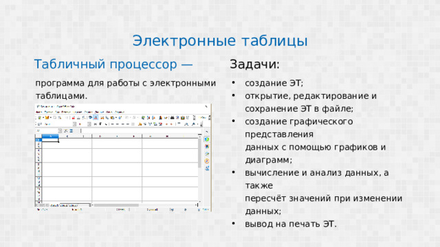 Электронные таблицы Табличный процессор — Задачи: программа для работы с электронными создание ЭТ; открытие, редактирование и таблицами. сохранение ЭТ в файле; создание графического представления данных с помощью графиков и диаграмм; вычисление и анализ данных, а также пересчёт значений при изменении данных; вывод на печать ЭТ. 