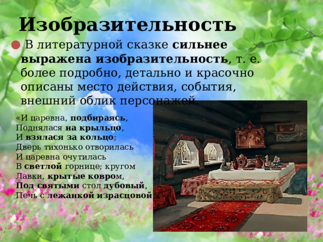 Изобразительность   В литературной сказке  сильнее выражена изобразительность , т. е. более подробно, детально и красочно описаны место действия, события, внешний облик персонажей. «И царевна,  подбираясь ,  Поднялася  на крыльцо ,  И  взялася за кольцо ;  Дверь тихонько отворилась И царевна очутилась  В  светлой  горнице; кругом  Лавки,  крытые ковро м,  Под святыми  стол  дубовый ,  Печь с  лежанкой израсцовой …» 