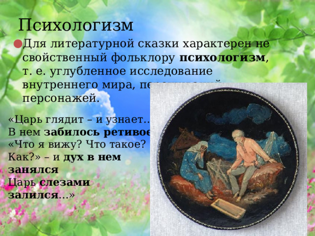 Психологизм Для литературной сказки характерен не свойственный фольклору  психологизм , т. е. углубленное исследование внутреннего мира, переживаний персонажей. «Царь глядит – и узнает…  В нем  забилось ретивое !  «Что я вижу? Что такое?  Как?» – и  дух в нем занялся  Царь  слезами залился …» 