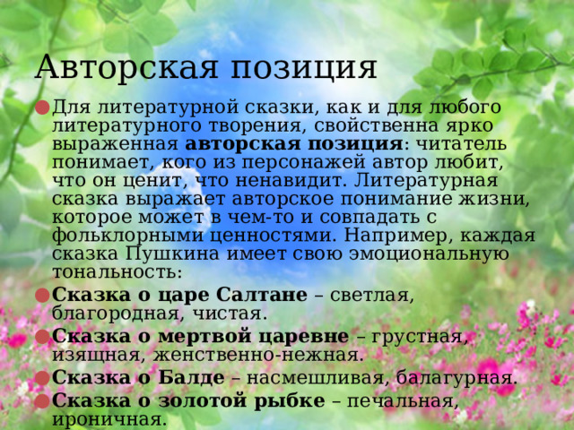 Авторская позиция Для литературной сказки, как и для любого литературного творения, свойственна ярко выраженная  авторская позиция : читатель понимает, кого из персонажей автор любит, что он ценит, что ненавидит. Литературная сказка выражает авторское понимание жизни, которое может в чем-то и совпадать с фольклорными ценностями. Например, каждая сказка Пушкина имеет свою эмоциональную тональность: Сказка о царе Салтане  – светлая, благородная, чистая. Сказка о мертвой царевне  – грустная, изящная, женственно-нежная. Сказка о Балде  – насмешливая, балагурная. Сказка о золотой рыбке  – печальная, ироничная. 