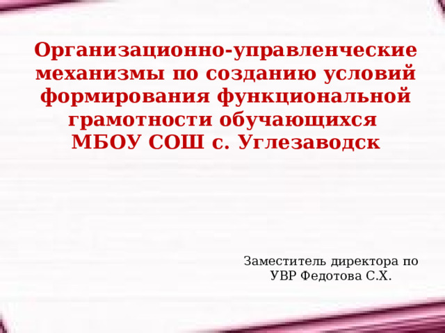 Организационно-управленческие механизмы по созданию условий формирования функциональной грамотности обучающихся  МБОУ СОШ с. Углезаводск Заместитель директора по УВР Федотова С.Х. 