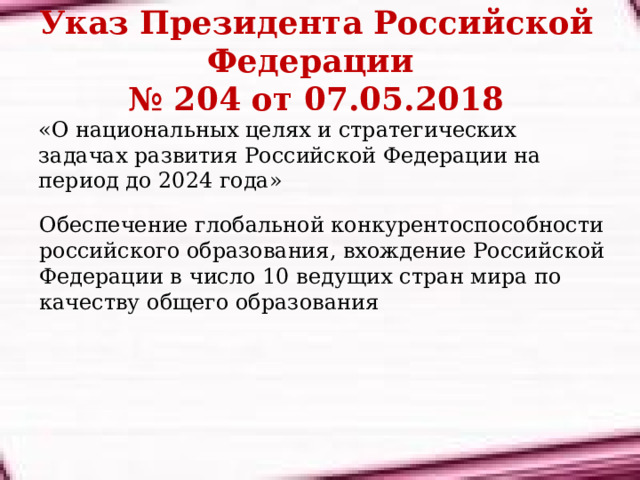 Указ Президента Российской Федерации  № 204 от 07.05.2018 «О национальных целях и стратегических задачах развития Российской Федерации на период до 2024 года» Обеспечение глобальной конкурентоспособности российского образования, вхождение Российской Федерации в число 10 ведущих стран мира по качеству общего образования 