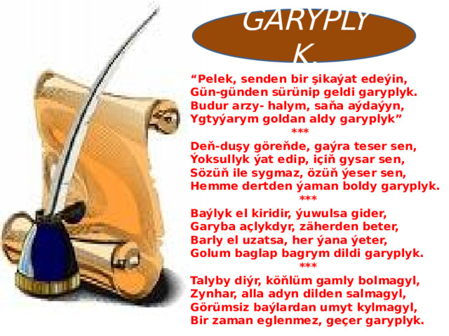 GARYPLYK. “ Pelek, senden bir şikaýat edeýin, Gün-günden sürünip geldi garyplyk. Budur arzy- halym, saňa aýdaýyn, Ygtyýarym goldan aldy garyplyk”  *** Deň-duşy göreňde, gaýra teser sen, Ýoksullyk ýat edip, içiň gysar sen, Sözüň ile sygmaz, özüň ýeser sen, Hemme dertden ýaman boldy garyplyk.  *** Baýlyk el kiridir, ýuwulsa gider, Garyba açlykdyr, zäherden beter, Barly el uzatsa, her ýana ýeter, Golum baglap bagrym dildi garyplyk.  *** Talyby diýr, köňlüm gamly bolmagyl, Zynhar, alla adyn dilden salmagyl, Görümsiz baýlardan umyt kylmagyl, Bir zaman eglenmez, geçer garyplyk.   