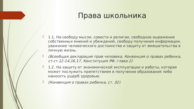 Права школьника 1.1. На свободу мысли, совести и религии, свободное выражение собственных мнений и убеждений, свободу получения информации, уважение человеческого достоинства и защиту от вмешательства в личную жизнь. (Всеобщая декларация прав человека, Конвенция о правах ребенка, ст.ст.12-14,16,17, Конституция РФ, глава 2) 1.2. На защиту от экономической эксплуатации и работы, которая может послужить препятствием в получении образования либо наносить ущерб здоровью. (Конвенция о правах ребенка, ст. 32) 