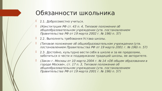 Обязанности школьника 2.1. Добросовестно учиться. (Конституция РФ ст. 43 п. 4, Типовое положение об общеобразовательном учреждении (утв. постановлением Правительства РФ от 19 марта 2002 г. № 196) п. 57) 2.2. Выполнять требования Устава школы. (Типовое положение об общеобразовательном учреждении (утв. постановлением Правительства РФ от 19 марта 2001 г. № 196) п. 57) 2.3. Достойно, культурно вести себя в школе и за ее пределами, заботиться о чести и поддержании традиций школы, ее авторитете. (Закон г. Москвы от 10 марта 2004 г. № 14 «Об общем образовании в городе Москве», ст. 17 п. 3, Типовое положение об общеобразовательном учреждении (утв. постановлением Правительства РФ от 19 марта 2001 г. № 196) п. 57) 
