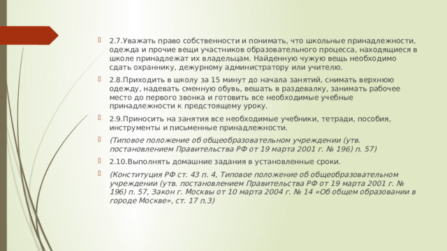 2.7.Уважать право собственности и понимать, что школьные принадлежности, одежда и прочие вещи участников образовательного процесса, находящиеся в школе принадлежат их владельцам. Найденную чужую вещь необходимо сдать охраннику, дежурному администратору или учителю. 2.8.Приходить в школу за 15 минут до начала занятий, снимать верхнюю одежду, надевать сменную обувь, вешать в раздевалку, занимать рабочее место до первого звонка и готовить все необходимые учебные принадлежности к предстоящему уроку. 2.9.Приносить на занятия все необходимые учебники, тетради, пособия, инструменты и письменные принадлежности. (Типовое положение об общеобразовательном учреждении (утв. постановлением Правительства РФ от 19 марта 2001 г. № 196) п. 57) 2.10.Выполнять домашние задания в установленные сроки. (Конституция РФ ст. 43 п. 4, Типовое положение об общеобразовательном учреждении (утв. постановлением Правительства РФ от 19 марта 2001 г. № 196) п. 57, Закон г. Москвы от 10 марта 2004 г. № 14 «Об общем образовании в городе Москве», ст. 17 п.3) 