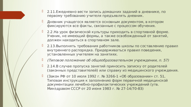 2.11.Ежедневно вести запись домашних заданий в дневнике, по первому требованию учителя предъявлять дневник. Дневник учащегося является основным документом, в котором фиксируются все факты, связанные с процессом обучения. 2.2.На урок физической культуры приходить в спортивной форме. Ученик, не имеющий формы, а также освобожденный от занятий, должен находиться в спортивном зале. 2.13.Выполнять требования работников школы по составлению правил внутреннего распорядка. Придерживаться правил поведения, установленных учителем на занятиях. (Типовое положение об общеобразовательном учреждении, п. 57) 2.14.В случае пропуска занятий приносить записку от родителей (законных представителей) или справку из медицинского учреждения. (Закон РФ от 10 июля 1992 г. № 3266-1 «Об образовании» ст. 51, Типовая инструкция к заполнению форм первичной медицинской документации лечебно-профилактических учреждений (утв. Минздравом СССР от 20 июня 1983 г. № 27-14/70-83) 