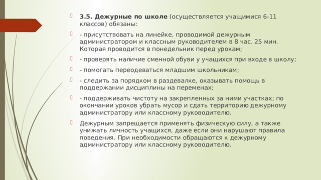 3.5. Дежурные по школе  (осуществляется учащимися 6-11 классов) обязаны: - присутствовать на линейке, проводимой дежурным администратором и классным руководителем в 8 час. 25 мин. Которая проводится в понедельник перед урокам; - проверять наличие сменной обуви у учащихся при входе в школу; - помогать переодеваться младшим школьникам; - следить за порядком в раздевалке, оказывать помощь в поддержании дисциплины на переменах; - поддерживать чистоту на закрепленных за ними участках; по окончании уроков убрать мусор и сдать территорию дежурному администратору или классному руководителю. Дежурным запрещается применять физическую силу, а также унижать личность учащихся, даже если они нарушают правила поведения. При необходимости обращаются к дежурному администратору или классному руководителю. 