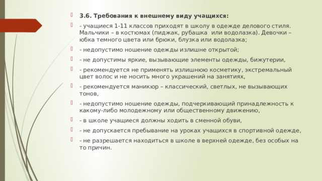 3.6. Требования к внешнему виду учащихся: - учащиеся 1-11 классов приходят в школу в одежде делового стиля. Мальчики – в костюмах (пиджак, рубашка или водолазка). Девочки – юбка темного цвета или брюки, блузка или водолазка; - недопустимо ношение одежды излишне открытой; - не допустимы яркие, вызывающие элементы одежды, бижутерии, - рекомендуется не применять излишнюю косметику, экстремальный цвет волос и не носить много украшений на занятиях, - рекомендуется маникюр – классический, светлых, не вызывающих тонов, - недопустимо ношение одежды, подчеркивающий принадлежность к какому-либо молодежному или общественному движению, - в школе учащиеся должны ходить в сменной обуви, - не допускается пребывание на уроках учащихся в спортивной одежде, - не разрешается находиться в школе в верхней одежде, без особых на то причин. 