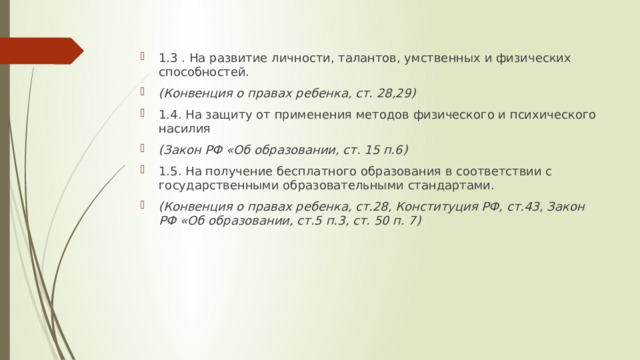1.3 . На развитие личности, талантов, умственных и физических способностей. (Конвенция о правах ребенка, ст. 28,29) 1.4. На защиту от применения методов физического и психического насилия (Закон РФ «Об образовании, ст. 15 п.6) 1.5. На получение бесплатного образования в соответствии с государственными образовательными стандартами. (Конвенция о правах ребенка, ст.28, Конституция РФ, ст.43, Закон РФ «Об образовании, ст.5 п.3, ст. 50 п. 7) 