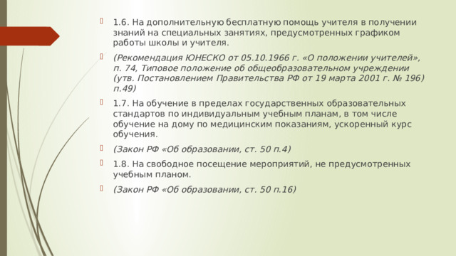 1.6. На дополнительную бесплатную помощь учителя в получении знаний на специальных занятиях, предусмотренных графиком работы школы и учителя. (Рекомендация ЮНЕСКО от 05.10.1966 г. «О положении учителей», п. 74, Типовое положение об общеобразовательном учреждении (утв. Постановлением Правительства РФ от 19 марта 2001 г. № 196) п.49) 1.7. На обучение в пределах государственных образовательных стандартов по индивидуальным учебным планам, в том числе обучение на дому по медицинским показаниям, ускоренный курс обучения. (Закон РФ «Об образовании, ст. 50 п.4) 1.8. На свободное посещение мероприятий, не предусмотренных учебным планом. (Закон РФ «Об образовании, ст. 50 п.16) 