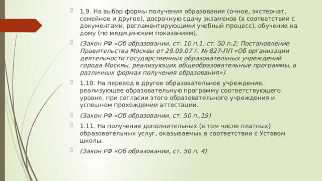 1.9. На выбор формы получения образования (очное, экстернат, семейное и другое), досрочную сдачу экзаменов (в соответствии с документами, регламентирующими учебный процесс), обучение на дому (по медицинским показаниям). (Закон РФ «Об образовании, ст. 10 п.1, ст. 50 п.2; Постановление Правительства Москвы от 29.09.07 г. № 827-ПП «Об организации деятельности государственных образовательных учреждений города Москвы, реализующих общеобразовательные программы, в различных формах получения образования») 1.10. На перевод в другое образовательное учреждение, реализующее образовательную программу соответствующего уровня, при согласии этого образовательного учреждения и успешном прохождении аттестации. (Закон РФ «Об образовании, ст. 50 п.,19) 1.11. На получение дополнительных (в том числе платных) образовательных услуг, оказываемых в соответствии с Уставом школы. (Закон РФ «Об образовании, ст. 50 п. 4) 
