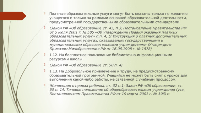Платные образовательные услуги могут быть оказаны только по желанию учащегося и только за рамками основной образовательной деятельности, предусмотренной государственными образовательными стандартами. (Закон РФ «Об образовании, ст. 45, п.3; Постановление Правительства РФ от 5 июля 2001 г. № 505 «Об утверждении Правил оказания платных образовательных услуг» п.п. 4, 5; Инструкция о платных дополнительных образовательных услугах, оказываемых государственными и муниципальными образовательными учреждениями (Утверждена Приказом Минобразования РФ от 16.06.1998 г. № 1578) 1.12. На бесплатное пользование библиотечно-информационными ресурсами школы. (Закон РФ «Об образовании, ст. 50 п. 4) 1.13. На добровольное привлечение к труду, не предусмотренному образовательной программой. Учащийся не может быть снят с уроков для выполнения какой-либо работы, не связанной с учебным процессом. (Конвенция о правах ребенка, ст. 32 п.1; Закон РФ «Об образовании, ст. 50 п. 14; Типовое положение об общеобразовательном учреждении (утв. Постановлением Правительства РФ от 19 марта 2001 г. № 196) п. 