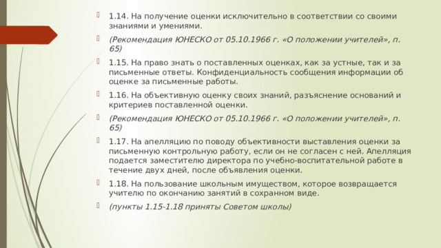 1.14. На получение оценки исключительно в соответствии со своими знаниями и умениями. (Рекомендация ЮНЕСКО от 05.10.1966 г. «О положении учителей», п. 65) 1.15. На право знать о поставленных оценках, как за устные, так и за письменные ответы. Конфиденциальность сообщения информации об оценке за письменные работы. 1.16. На объективную оценку своих знаний, разъяснение оснований и критериев поставленной оценки. (Рекомендация ЮНЕСКО от 05.10.1966 г. «О положении учителей», п. 65) 1.17. На апелляцию по поводу объективности выставления оценки за письменную контрольную работу, если он не согласен с ней. Апелляция подается заместителю директора по учебно-воспитательной работе в течение двух дней, после объявления оценки. 1.18. На пользование школьным имуществом, которое возвращается учителю по окончанию занятий в сохранном виде. (пункты 1.15-1.18 приняты Советом школы) 