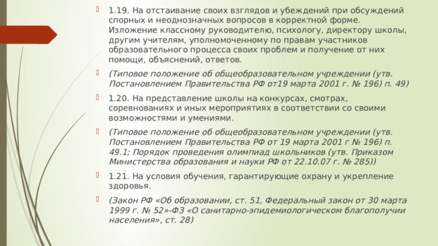 1.19. На отстаивание своих взглядов и убеждений при обсуждений спорных и неоднозначных вопросов в корректной форме. Изложение классному руководителю, психологу, директору школы, другим учителям, уполномоченному по правам участников образовательного процесса своих проблем и получение от них помощи, объяснений, ответов. (Типовое положение об общеобразовательном учреждении (утв. Постановлением Правительства РФ от19 марта 2001 г. № 196) п. 49) 1.20. На представление школы на конкурсах, смотрах, соревнованиях и иных мероприятиях в соответствии со своими возможностями и умениями. (Типовое положение об общеобразовательном учреждении (утв. Постановлением Правительства РФ от 19 марта 2001 г № 196) п. 49.1; Порядок проведения олимпиад школьников (утв. Приказом Министерства образования и науки РФ от 22.10.07 г. № 285)) 1.21. На условия обучения, гарантирующие охрану и укрепление здоровья. (Закон РФ «Об образовании, ст. 51, Федеральный закон от 30 марта 1999 г. № 52»-ФЗ «О санитарно-эпидемиологическом благополучии населения», ст. 28) 