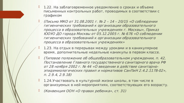 1.22. На заблаговременное уведомление о сроках и объеме письменных контрольных работ, проводимых в соответствии с графиком (Письмо МКО от 31.08.2001 г. № 2 – 14 – 20/15 «О соблюдении гигиенических требований к организации образовательного процесса в образовательных учреждениях г. Москвы», Приказ ЮОУО ДО города Москвы от 05.12.2005 г. № 676 «О соблюдении гигиенических требований к организации образовательного процесса в образовательных учреждениях» 1.23. На отдых в перерывах между уроками и в каникулярное время, дополнительные недельные каникулы в первом классе. (Типовое положение об общеобразовательном учреждении, п. 42, Постановление Главного государственного санитарного врача РФ от 28 ноября 2002 г. № 44 «О введении в действие санитарно-эпидемиологических правил и нормативов СанПиН 2.4.2.1178-02», п. 2.9.4, 2.9.18) 1.24.Участвовать в культурной жизни школы, в том числе в организуемых в ней мероприятиях, соответствующих его возрасту. (Конвенция ООН «О правах ребенка», ст. 31) 