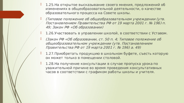 1.25.На открытое высказывание своего мнения, предложений об изменениях в общеобразовательной деятельности, о качестве образовательного процесса на Совете школы. (Типовое положение об общеобразовательном учреждении (утв. Постановлением Правительства РФ от 19 марта 2001 г. № 196) п. 49; Закон РФ «Об образовании) 1.26.Участвовать в управлении школой, в соответствии с Уставом. (Закон РФ «Об образовании, ст. 50 п. 4; Типовое положение об общеобразовательном учреждении (утв. Постановлением Правительства РФ от 19 марта 2001 г. № 196) а. 49) 1.27.Приобретать продукцию в школьном буфете, съесть которую он может только в помещении столовой. 1.28.На получение консультации в случае пропуска урока по уважительной причине во время проведения консультативных часов в соответствии с графиком работы школы и учителя. 