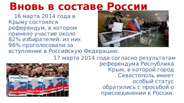 Вновь в составе России 16 марта 2014 года в  Крыму состоялся  референдум, в котором  приняло участие около  82% избирателей, из них  96% проголосовали за  вступление в Российскую Федерацию. 17 марта 2014 года согласно результатам референдума Республика  Крым, в которой город  Севастополь имеет  особый статус  обратились с просьбой о  присоединении к России. 