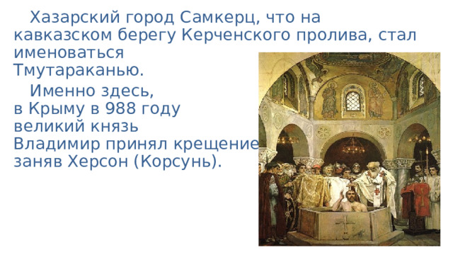 Хазарский город Самкерц, что на кавказском берегу Керченского пролива, стал именоваться  Тмутараканью. Именно здесь,  в Крыму в 988 году  великий князь  Владимир принял крещение,  заняв Херсон (Корсунь). 