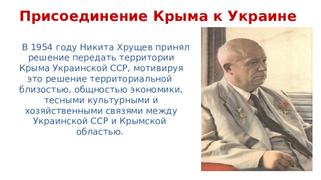 Присоединение Крыма к Украине В 1954 году Никита Хрущев принял решение передать территории Крыма Украинской ССР, мотивируя это решение территориальной  близостью, общностью экономики, тесными культурными и хозяйственными связями между Украинской ССР и Крымской  областью. 