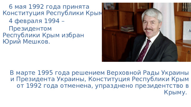 6 мая 1992 года принята  Конституция Республики Крым. 4 февраля 1994 – Президентом  Республики Крым избран  Юрий Мешков. В марте 1995 года решением Верховной Рады Украины и Президента Украины, Конституция Республики Крым от 1992 года отменена, упразднено президентство в Крыму. 