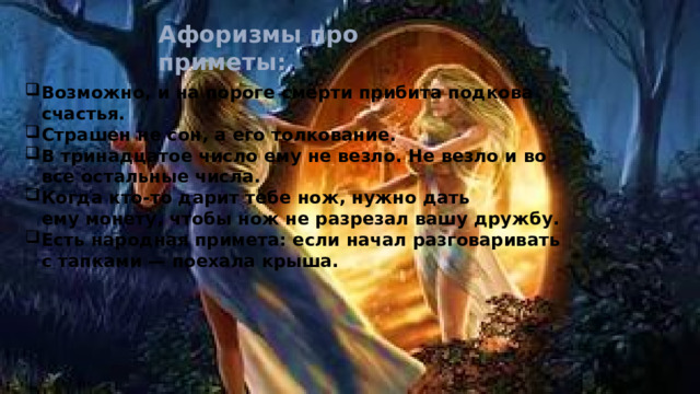 Глаза-зеркало души.   Л. Н. Толстой.  Считается, что сероглазые импульсивны, холодны, так как сам по себе серый цвет холодный, то же самое можно сказать о голубых и синих глазах.  Если у человека пристальный взгляд, глаза немного углубленные, большие и открытые, значит он добрый, а чуть прищуренные глаза говорят о злобе.  У честного человека глаза средней величины, голубые или черные.  Человек с большими круглыми глазами считается очень умным, а с маленькими глубоко посаженными – завистливым и недалеким.  Человек с карими глазами, может сглазить другого. Эта народная примета о глазах берет свое начало с пословицы: «Черный глаз, прочь от нас, не сглазь нас» 
