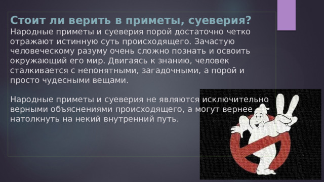 Мистические приметы   Никогда не примеряйте на себя чужой крест, какой бы красивый он ни был. Примеряя чужой крест, вы забираете тем самым все судьбинные тяжести этого человека, ведь у каждого есть своя тяжесть креста, которую человек должен пронести за свою жизнь.     В ночное море купаться не входят, так как ночью море говорит с небом. За то, что ему мешают, море может забрать в себя навсегда того, кто ему не мил.   Кто смотрится вдвоем в одно зеркало, тот поссорится и навсегда расстанется. Не разрешайте также глядеть через ваше плечо вместе с вами в окно. 