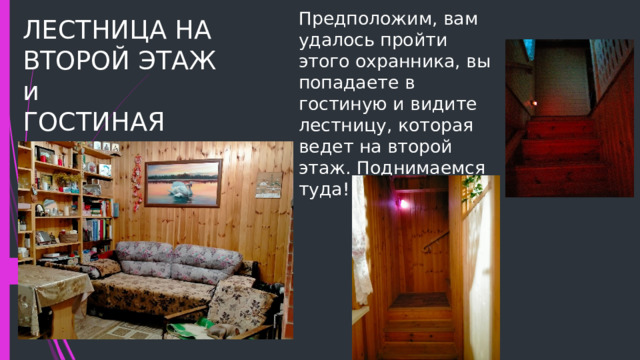 Предположим, вам удалось пройти этого охранника, вы попадаете в гостиную и видите лестницу, которая ведет на второй этаж. Поднимаемся туда! ЛЕСТНИЦА НА ВТОРОЙ ЭТАЖ и  ГОСТИНАЯ 