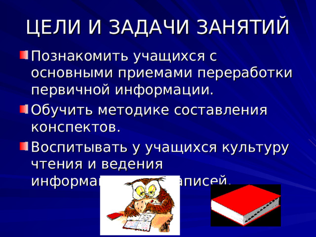 ЦЕЛИ И ЗАДАЧИ ЗАНЯТИЙ Познакомить учащихся с основными приемами переработки первичной информации. Обучить методике составления конспектов. Воспитывать у учащихся культуру чтения и ведения информационных записей. 