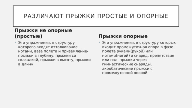 Различают прыжки простые и опорные Прыжки не опорные (простые) Прыжки опорные Это упражнения, в структуру которого входят отталкивание ногами, ваза полета и приземление-прыжки в глубину, прыжки со скакалкой, прыжки в высоту, прыжки в длину Это упражнения, в структуру которых входит промежуточная опора в фазе полета руками(рукой) или ногами(ногой) о снаряд, препятствие или пол- прыжки через гимнастические снаряды, акробатические прыжки с промежуточной опорой 