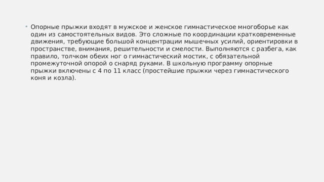Опорные прыжки входят в мужское и женское гимнастическое многоборье как один из самостоятельных видов. Это сложные по координации кратковременные движения, требующие большой концентрации мышечных усилий, ориентировки в пространстве, внимания, решительности и смелости. Выполняются с разбега, как правило, толчком обеих ног о гимнастический мостик, с обязательной промежуточной опорой о снаряд руками. В школьную программу опорные прыжки включены с 4 по 11 класс (простейшие прыжки через гимнастического коня и козла).  