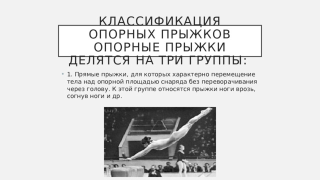 Классификация опорных прыжков  Опорные прыжки делятся на три группы:  1. Прямые прыжки, для которых характерно перемещение тела над опорной площадью снаряда без переворачивания через голову. К этой группе относятся прыжки ноги врозь, согнув ноги и др. 