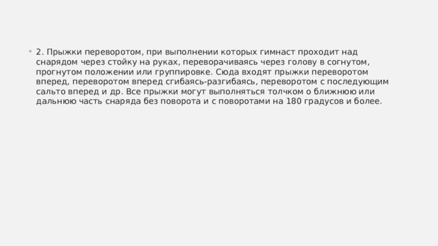 2. Прыжки переворотом, при выполнении которых гимнаст проходит над снарядом через стойку на руках, переворачиваясь через голову в согнутом, прогнутом положении или группировке. Сюда входят прыжки переворотом вперед, переворотом вперед сгибаясь-разгибаясь, переворотом с последующим сальто вперед и др. Все прыжки могут выполняться толчком о ближнюю или дальнюю часть снаряда без поворота и с поворотами на 180 градусов и более. 