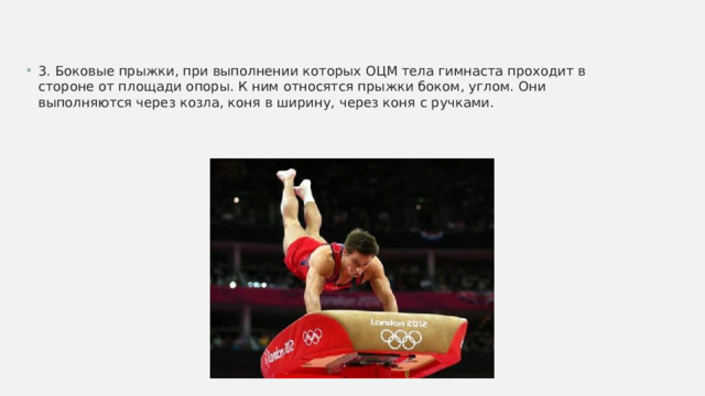 3. Боковые прыжки, при выполнении которых ОЦМ тела гимнаста проходит в стороне от площади опоры. К ним относятся прыжки боком, углом. Они выполняются через козла, коня в ширину, через коня с ручками. 