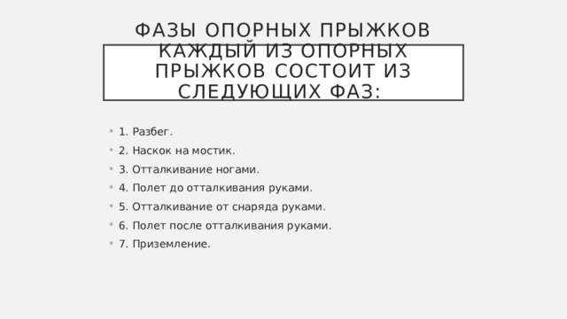 Фазы опорных прыжков  Каждый из опорных прыжков состоит из следующих фаз:    1. Разбег. 2. Наскок на мостик. 3. Отталкивание ногами. 4. Полет до отталкивания руками. 5. Отталкивание от снаряда руками. 6. Полет после отталкивания руками. 7. Приземление. 