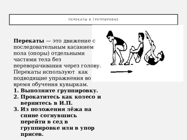 Перекаты в группировке Перекаты — это движение с последовательным касанием пола (опоры) отдельными частями тела без переворачивания через голову. Перекаты используют как подводящие упражнения во время обучения кувыркам.  Выполните группировку. Прокатитесь как колесо и вернитесь в И.П. Из положения лёжа на спине согнувшись перейти в сед в группировке или в упор присев. 