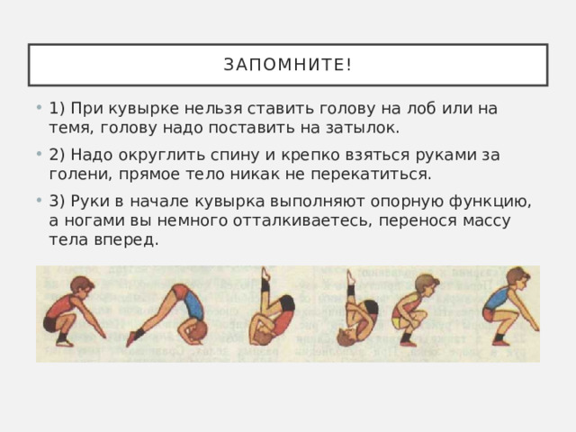Запомните! 1) При кувырке нельзя ставить голову на лоб или на темя, голову надо поставить на затылок. 2) Надо округлить спину и крепко взяться руками за голени, прямое тело никак не перекатиться. 3) Руки в начале кувырка выполняют опорную функцию, а ногами вы немного отталкиваетесь, перенося массу тела вперед.   