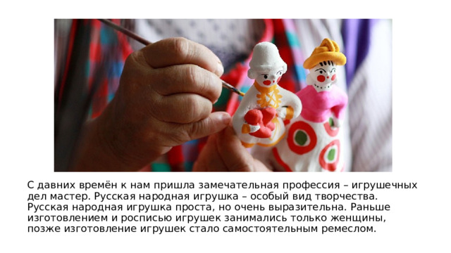 С давних времён к нам пришла замечательная профессия – игрушечных дел мастер. Русская народная игрушка – особый вид творчества. Русская народная игрушка проста, но очень выразительна. Раньше изготовлением и росписью игрушек занимались только женщины, позже изготовление игрушек стало самостоятельным ремеслом. 