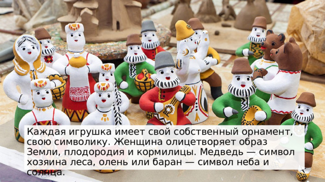 Каждая игрушка имеет свой собственный орнамент, свою символику. Женщина олицетворяет образ Земли, плодородия и кормилицы. Медведь — символ хозяина леса, олень или баран — символ неба и солнца.  