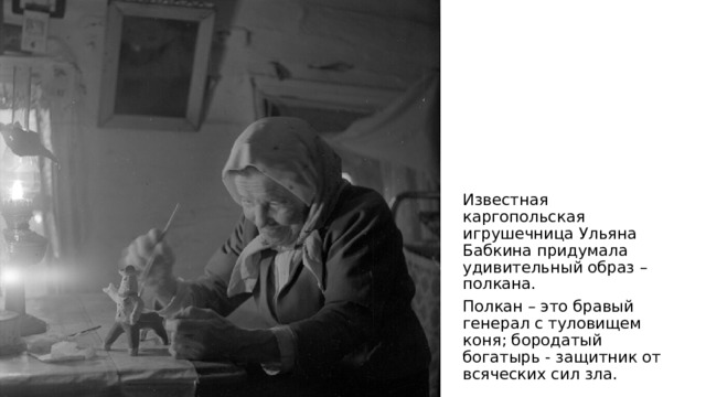 Известная каргопольская игрушечница Ульяна Бабкина придумала удивительный образ –полкана. Полкан – это бравый генерал с туловищем коня; бородатый богатырь - защитник от всяческих сил зла. 