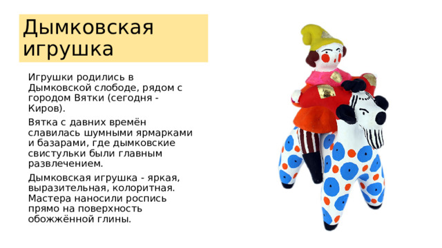Дымковская игрушка Игрушки родились в Дымковской слободе, рядом с городом Вятки (сегодня - Киров). Вятка с давних времён славилась шумными ярмарками и базарами, где дымковские свистульки были главным развлечением. Дымковская игрушка - яркая, выразительная, колоритная. Мастера наносили роспись прямо на поверхность обожжённой глины. 